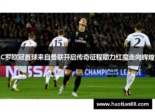 C罗欧冠首球来自曼联开启传奇征程助力红魔走向辉煌
