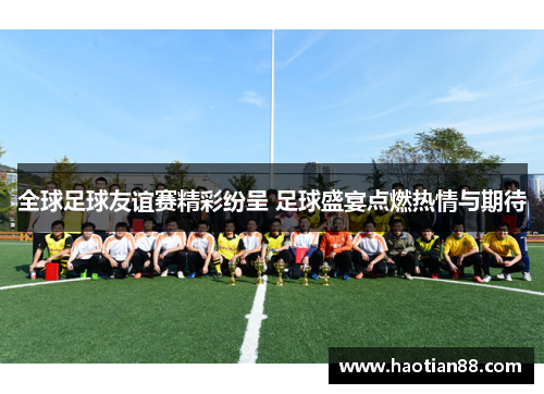 全球足球友谊赛精彩纷呈 足球盛宴点燃热情与期待