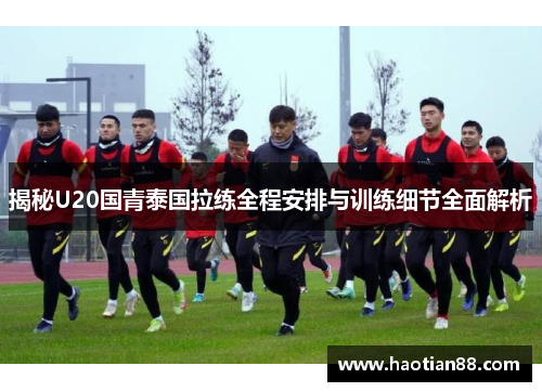 揭秘U20国青泰国拉练全程安排与训练细节全面解析