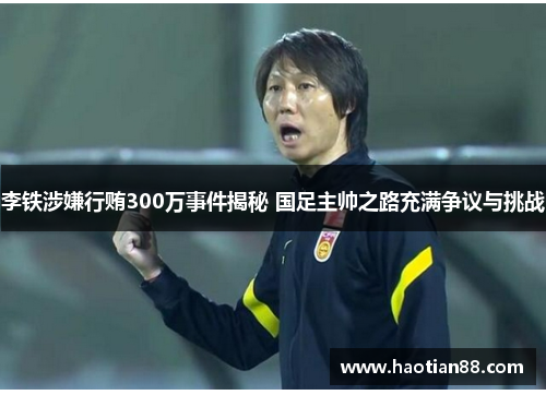李铁涉嫌行贿300万事件揭秘 国足主帅之路充满争议与挑战