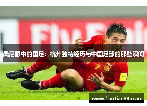 桑尼眼中的国足：杭州独特经历与中国足球的那些瞬间