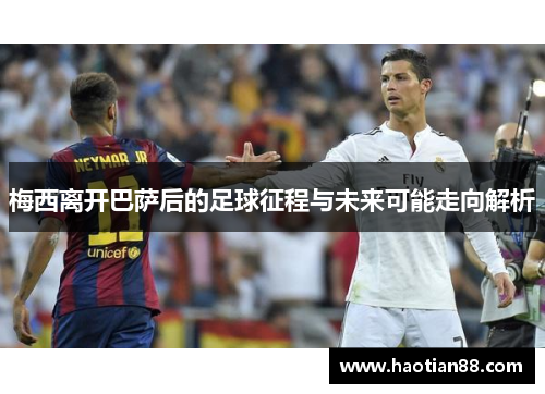 梅西离开巴萨后的足球征程与未来可能走向解析