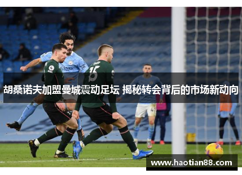 胡桑诺夫加盟曼城震动足坛 揭秘转会背后的市场新动向