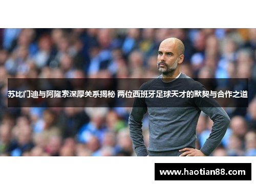 苏比门迪与阿隆索深厚关系揭秘 两位西班牙足球天才的默契与合作之道