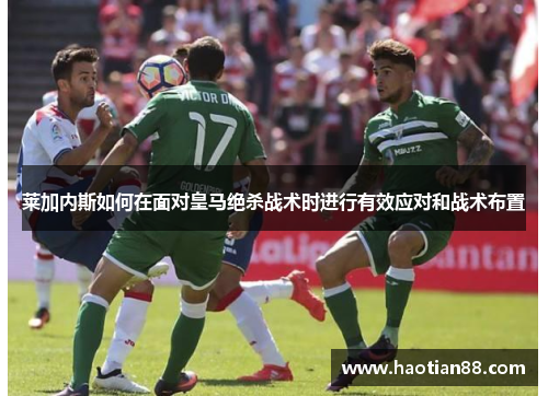 莱加内斯如何在面对皇马绝杀战术时进行有效应对和战术布置